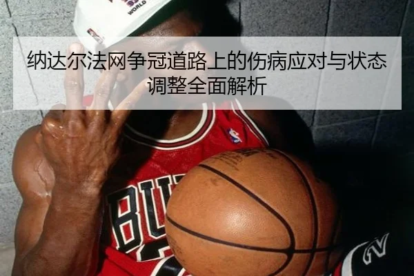 纳达尔法网争冠道路上的伤病应对与状态调整全面解析